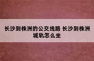 长沙到株洲的公交线路 长沙到株洲城轨怎么坐